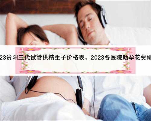 2023贵阳三代试管供精生子价格表，2023各医院助孕花费